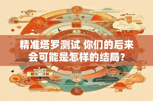 精准塔罗测试 你们的后来会可能是怎样的结局？