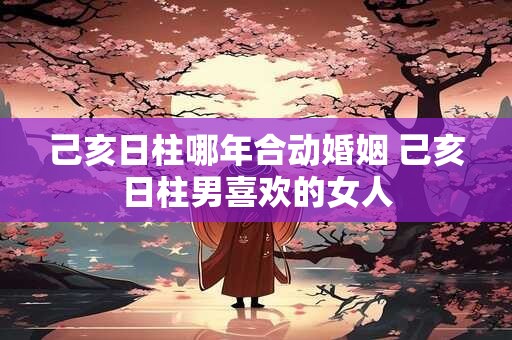 己亥日柱哪年合动婚姻 己亥日柱男喜欢的女人