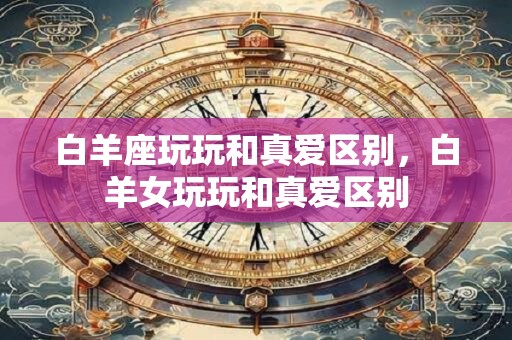 白羊座玩玩和真爱区别，白羊女玩玩和真爱区别