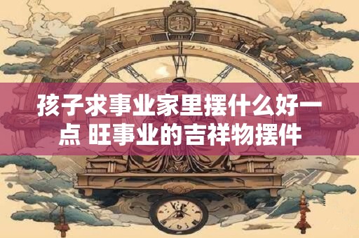 孩子求事业家里摆什么好一点 旺事业的吉祥物摆件