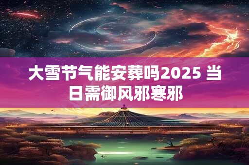 大雪节气能安葬吗2025 当日需御风邪寒邪