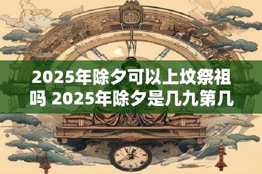 2025年除夕可以上坟祭祖吗 2025年除夕是几九第几天