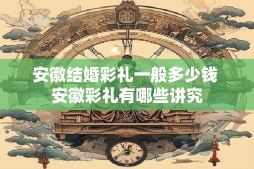 安徽结婚彩礼一般多少钱 安徽彩礼有哪些讲究