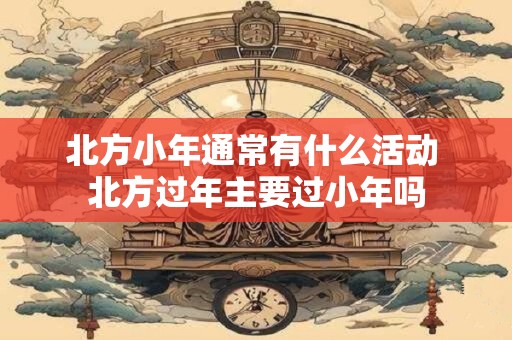 北方小年通常有什么活动 北方过年主要过小年吗