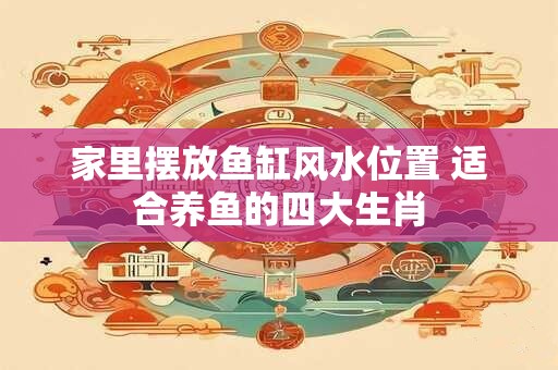 家里摆放鱼缸风水位置 适合养鱼的四大生肖