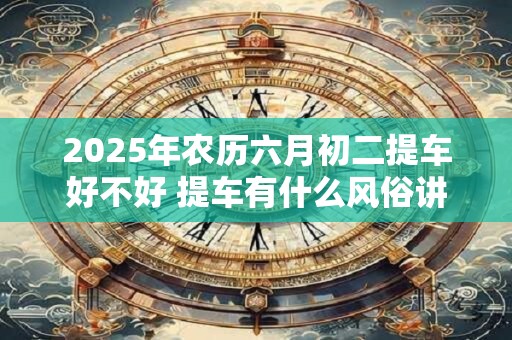 2025年农历六月初二提车好不好 提车有什么风俗讲究
