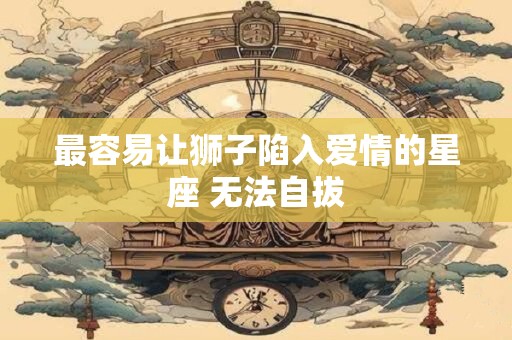 最容易让狮子陷入爱情的星座 无法自拔