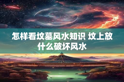 怎样看坟墓风水知识 坟上放什么破坏风水