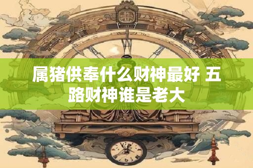属猪供奉什么财神最好 五路财神谁是老大