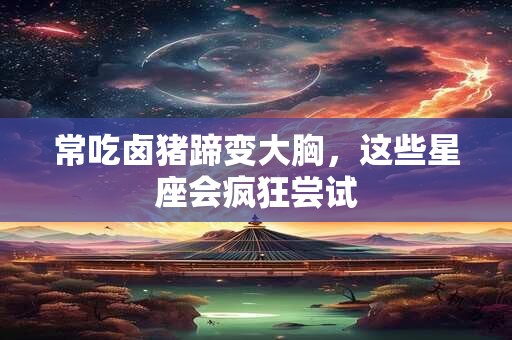 常吃卤猪蹄变大胸，这些星座会疯狂尝试
