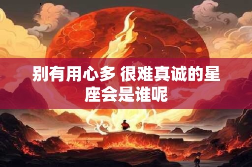 别有用心多 很难真诚的星座会是谁呢