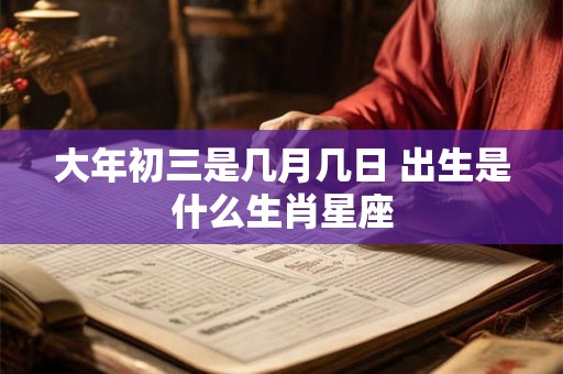 大年初三是几月几日 出生是什么生肖星座
