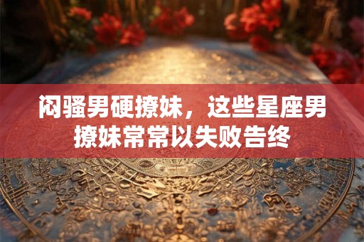 闷骚男硬撩妹，这些星座男撩妹常常以失败告终