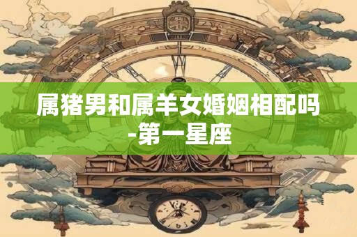属猪男和属羊女婚姻相配吗-第一星座
