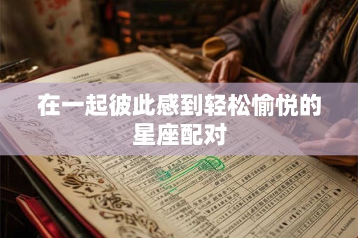 在一起彼此感到轻松愉悦的星座配对