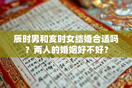 辰时男和亥时女结婚合适吗？两人的婚姻好不好？