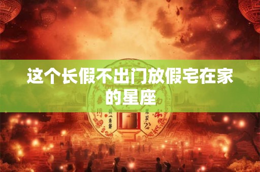 这个长假不出门放假宅在家的星座