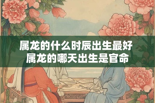 属龙的什么时辰出生最好 属龙的哪天出生是官命