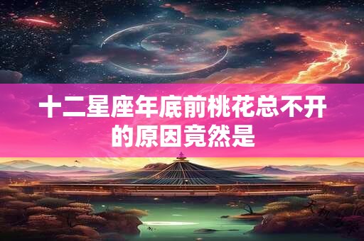 十二星座年底前桃花总不开的原因竟然是