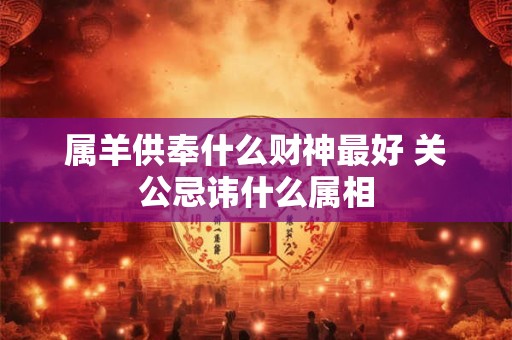 详细阅读:属羊供奉什么财神最好 关公忌讳什么属相 属羊供奉什么财神最好 关公忌讳什么属相