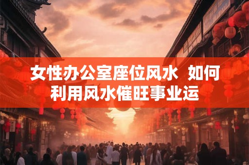 女性办公室座位风水  如何利用风水催旺事业运