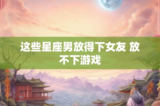 这些星座男放得下女友 放不下游戏