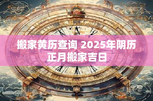 搬家黄历查询 2025年阴历正月搬家吉日