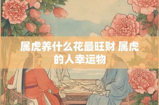 属虎养什么花最旺财 属虎的人幸运物