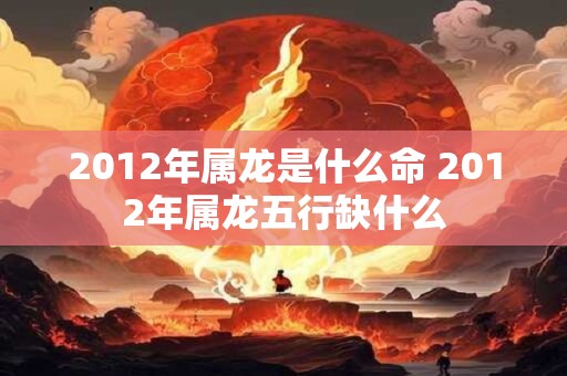 2012年属龙是什么命 2012年属龙五行缺什么