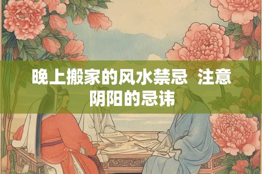 晚上搬家的风水禁忌  注意阴阳的忌讳