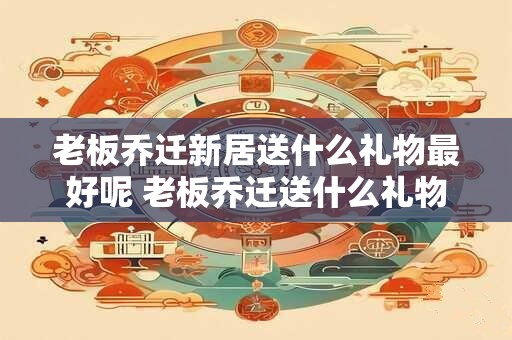 老板乔迁新居送什么礼物最好呢 老板乔迁送什么礼物比较好