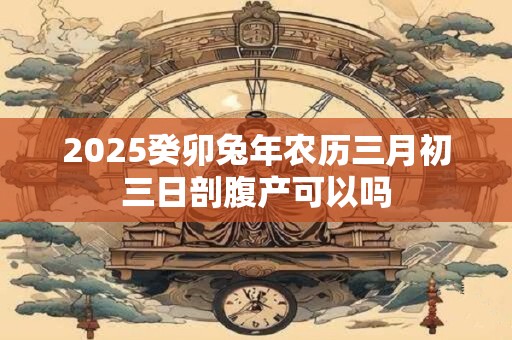 2025癸卯兔年农历三月初三日剖腹产可以吗