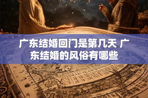 广东结婚回门是第几天 广东结婚的风俗有哪些