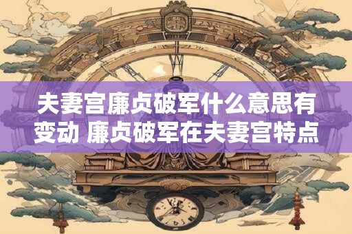 夫妻宫廉贞破军什么意思有变动 廉贞破军在夫妻宫特点
