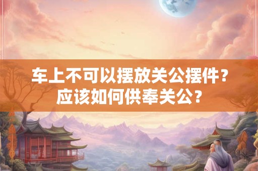 车上不可以摆放关公摆件？应该如何供奉关公？