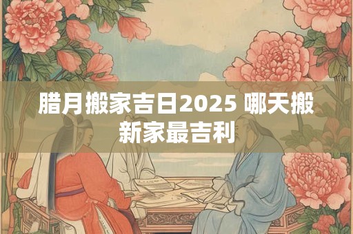 腊月搬家吉日2025 哪天搬新家最吉利