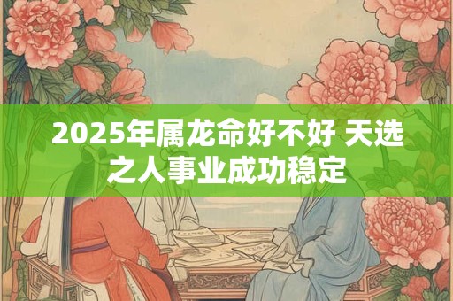 2025年属龙命好不好 天选之人事业成功稳定