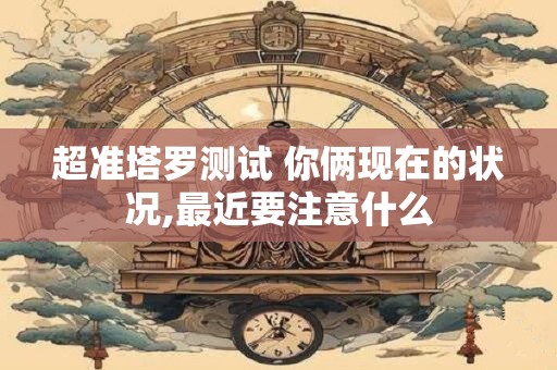 超准塔罗测试 你俩现在的状况,最近要注意什么