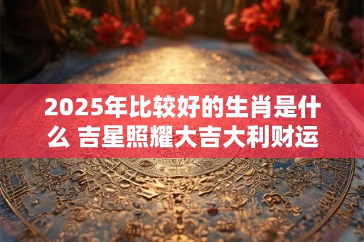 2025年比较好的生肖是什么 吉星照耀大吉大利财运旺盛