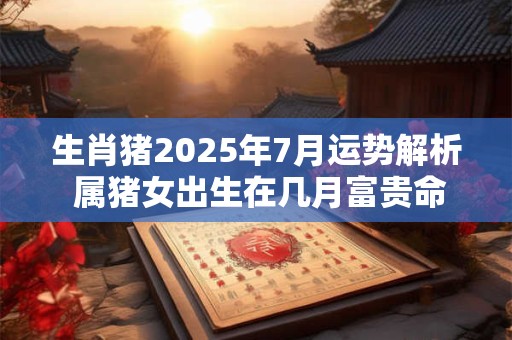 生肖猪2025年7月运势解析 属猪女出生在几月富贵命