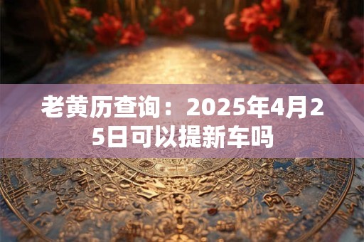 老黄历查询：2025年4月25日可以提新车吗