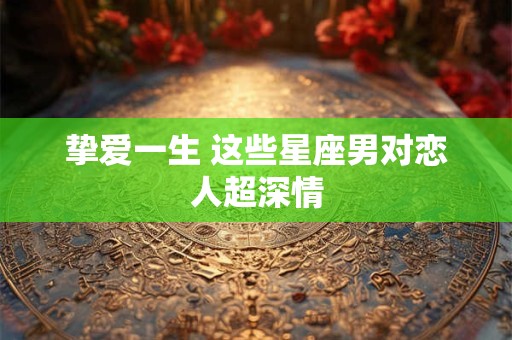 挚爱一生 这些星座男对恋人超深情
