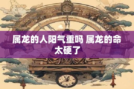 属龙的人阳气重吗 属龙的命太硬了