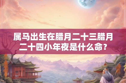 属马出生在腊月二十三腊月二十四小年夜是什么命？