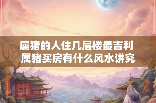 属猪的人住几层楼最吉利 属猪买房有什么风水讲究