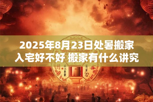 2025年8月23日处暑搬家入宅好不好 搬家有什么讲究