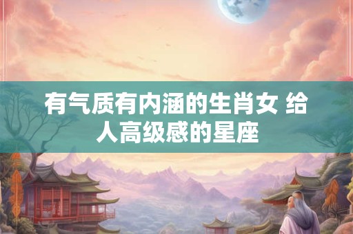 有气质有内涵的生肖女 给人高级感的星座