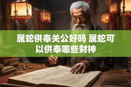 属蛇供奉关公好吗 属蛇可以供奉哪些财神