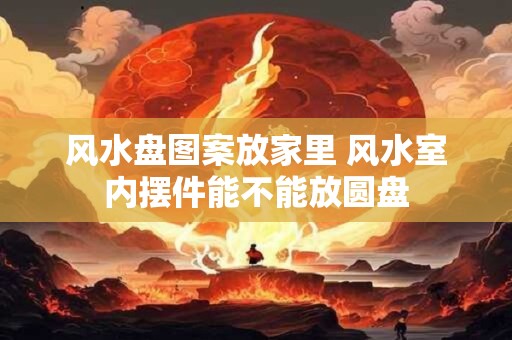 风水盘图案放家里 风水室内摆件能不能放圆盘