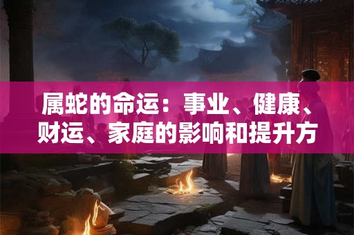属蛇的命运：事业、健康、财运、家庭的影响和提升方法